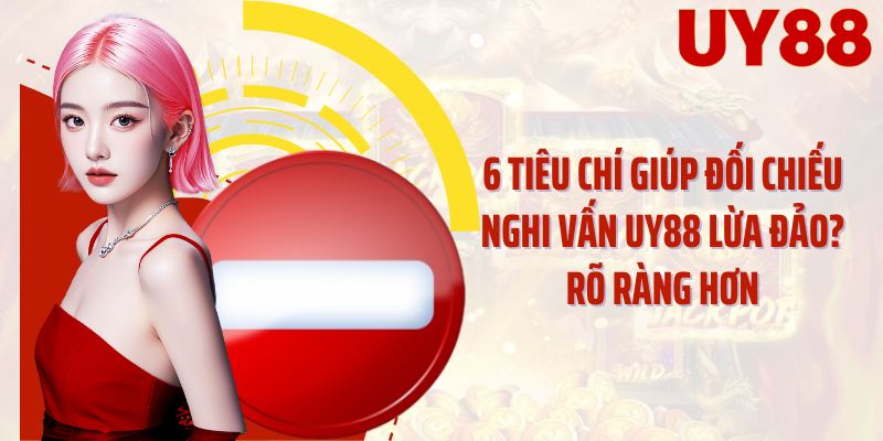 6 tiêu chí giúp đối chiếu nghi vấn UY88 lừa đảo? rõ ràng hơn
